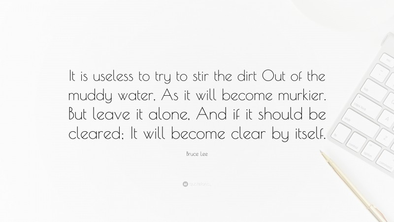 Bruce Lee Quote: “It is useless to try to stir the dirt Out of the muddy water, As it will become murkier. But leave it alone, And if it should be cleared; It will become clear by itself.”