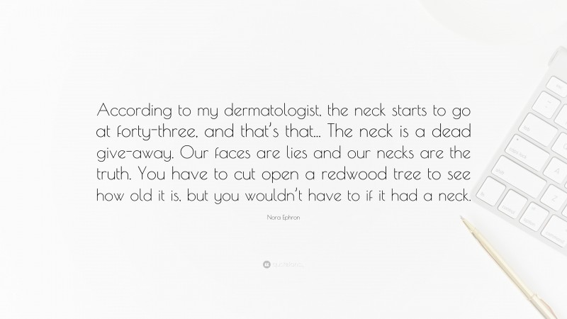 Nora Ephron Quote: “According to my dermatologist, the neck starts to go at forty-three, and that’s that... The neck is a dead give-away. Our faces are lies and our necks are the truth. You have to cut open a redwood tree to see how old it is, but you wouldn’t have to if it had a neck.”