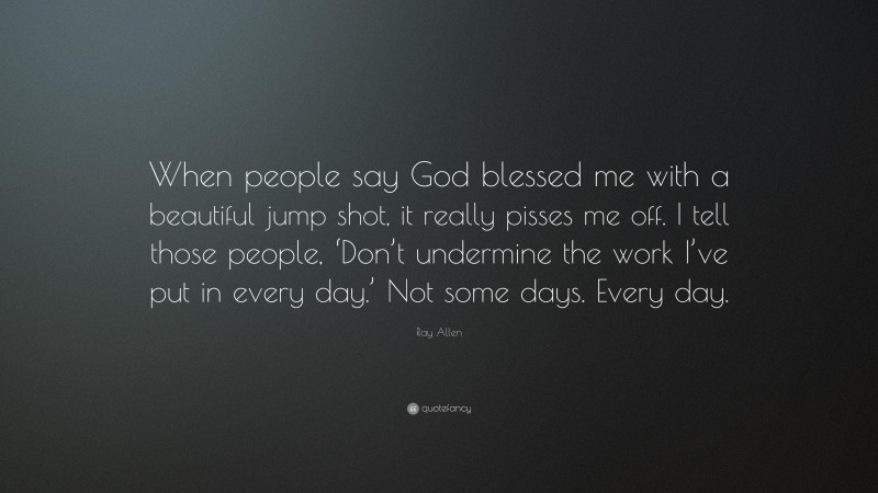 Ray Allen Quote: “When people say God blessed me with a beautiful jump shot, it really pisses me off. I tell those people, ‘Don’t undermine the work I’ve put in every day.’ Not some days. Every day.”