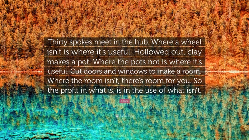 Laozi Quote: “Thirty spokes meet in the hub. Where a wheel isn’t is where it’s useful. Hollowed out, clay makes a pot. Where the pots not is where it’s useful. Cut doors and windows to make a room. Where the room isn’t, there’s room for you. So the profit in what is, is in the use of what isn’t.”