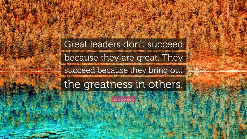 Jon Gordon Quote: “Great leaders don’t succeed because they are great. They succeed because they bring out the greatness in others.”