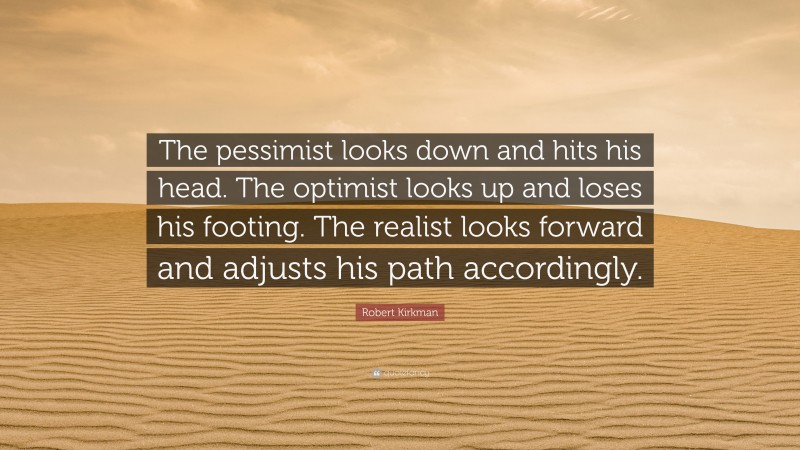 Robert Kirkman Quote: “The pessimist looks down and hits his head. The optimist looks up and loses his footing. The realist looks forward and adjusts his path accordingly.”