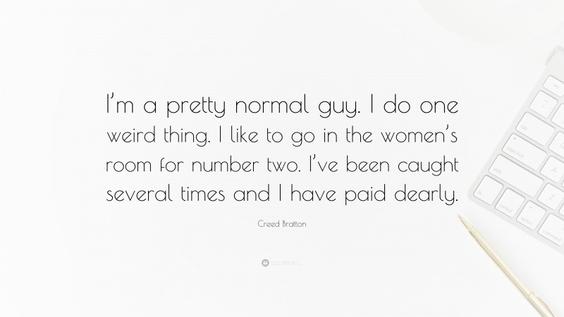 Creed Bratton Quote: “I’m a pretty normal guy. I do one weird thing. I like to go in the women’s room for number two. I’ve been caught several times and I have paid dearly.”