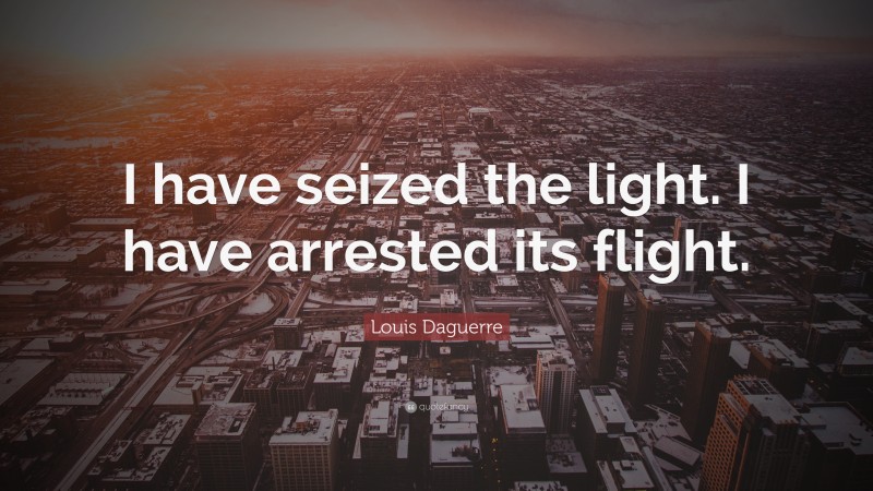 Louis Daguerre Quote: “I have seized the light. I have arrested its flight.”