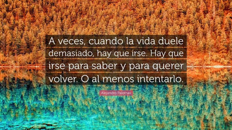 Alejandro Palomas Quote: “A veces, cuando la vida duele demasiado, hay que irse. Hay que irse para saber y para querer volver. O al menos intentarlo.”