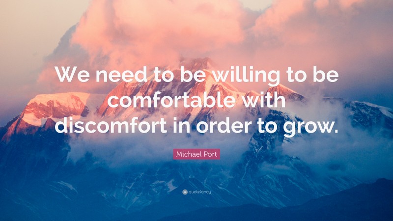 Michael Port Quote: “We need to be willing to be comfortable with discomfort in order to grow.”
