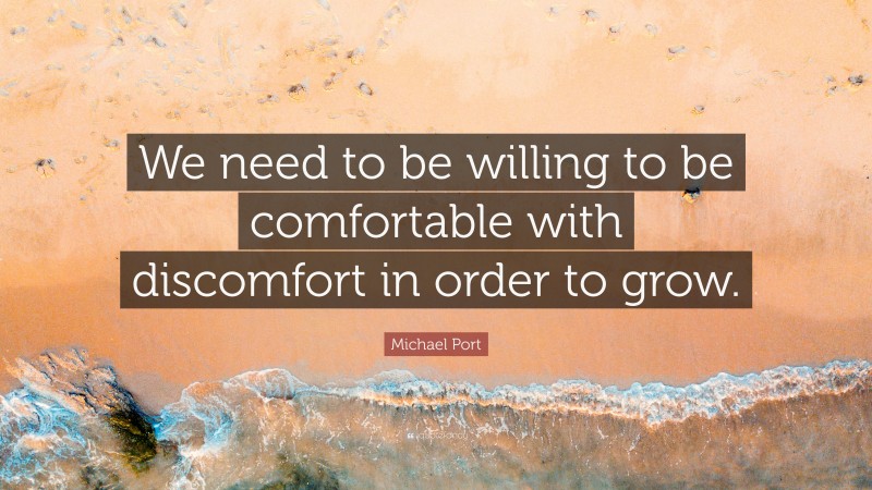 Michael Port Quote: “We need to be willing to be comfortable with discomfort in order to grow.”