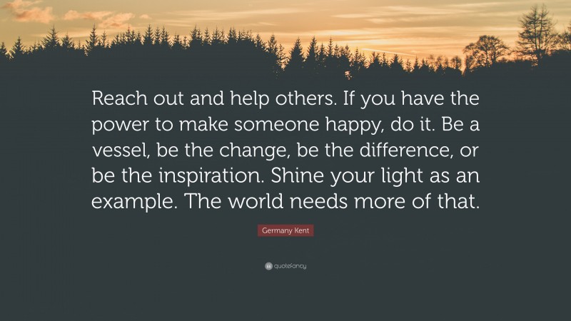 Germany Kent Quote: “Reach out and help others. If you have the power to make someone happy, do it. Be a vessel, be the change, be the difference, or be the inspiration. Shine your light as an example. The world needs more of that.”