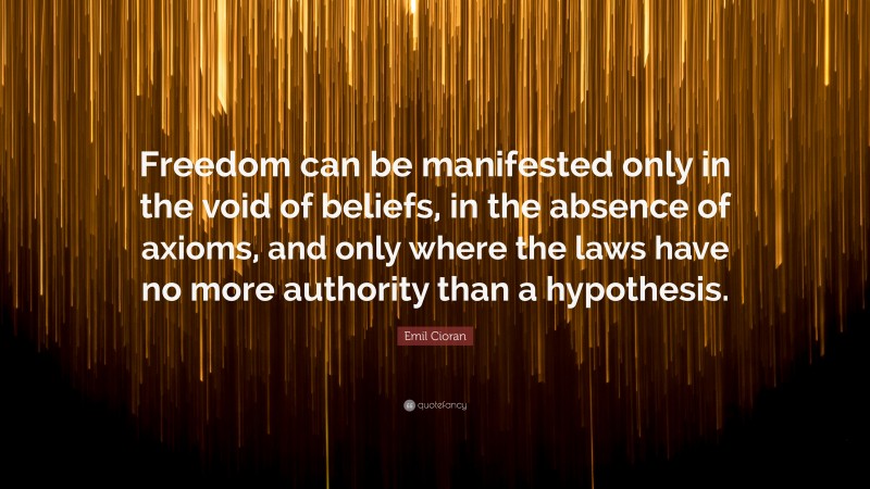 Emil Cioran Quote: “Freedom can be manifested only in the void of beliefs, in the absence of axioms, and only where the laws have no more authority than a hypothesis.”