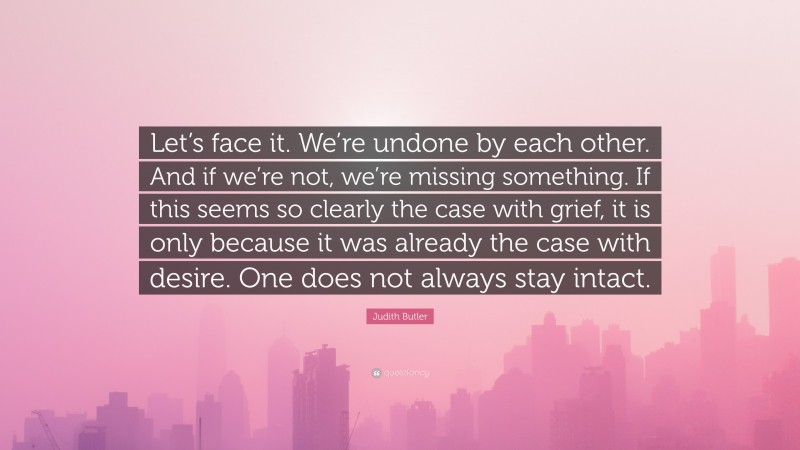 Judith Butler Quote: “Let’s face it. We’re undone by each other. And if we’re not, we’re missing something. If this seems so clearly the case with grief, it is only because it was already the case with desire. One does not always stay intact.”