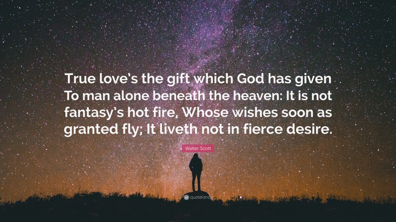 Walter Scott Quote: “True love’s the gift which God has given To man alone beneath the heaven: It is not fantasy’s hot fire, Whose wishes soon as granted fly; It liveth not in fierce desire.”