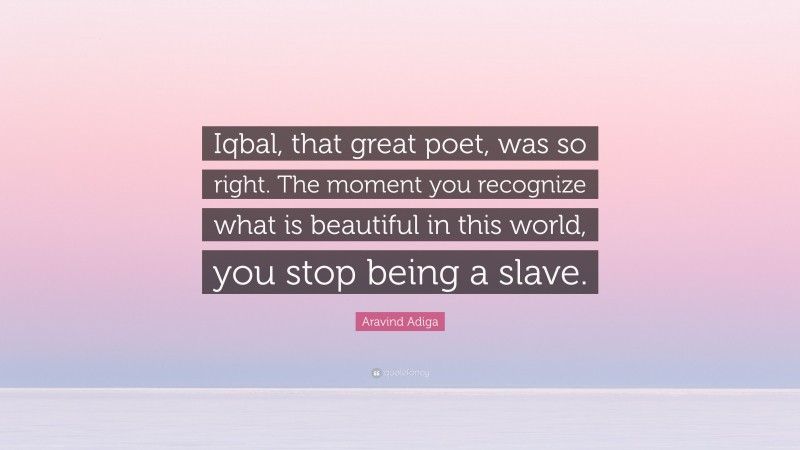 Aravind Adiga Quote: “Iqbal, that great poet, was so right. The moment you recognize what is beautiful in this world, you stop being a slave.”