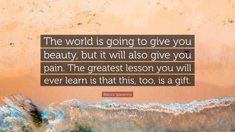 Bianca Sparacino Quote: “The world is going to give you beauty, but it will also give you pain. The greatest lesson you will ever learn is that this, too, is a gift.”