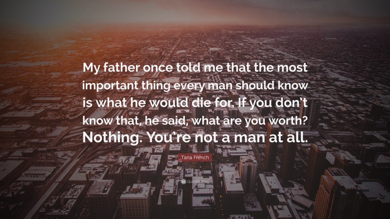 Tana French Quote: “My father once told me that the most important thing every man should know is what he would die for. If you don’t know that, he said, what are you worth? Nothing. You’re not a man at all.”
