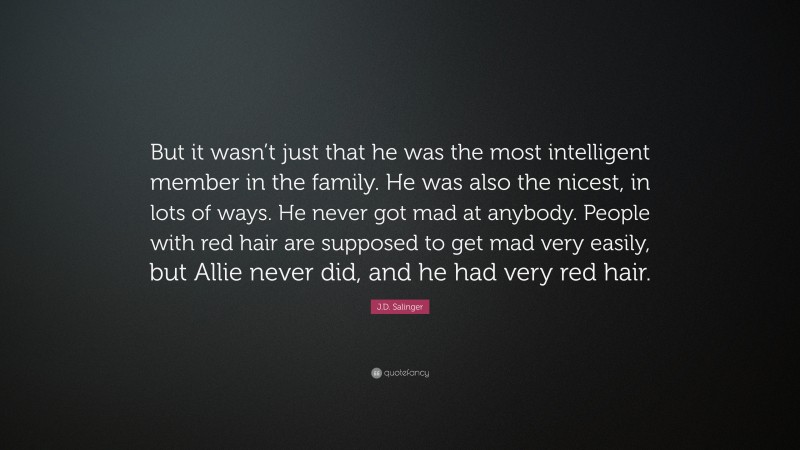 J.D. Salinger Quote: “But it wasn’t just that he was the most intelligent member in the family. He was also the nicest, in lots of ways. He never got mad at anybody. People with red hair are supposed to get mad very easily, but Allie never did, and he had very red hair.”