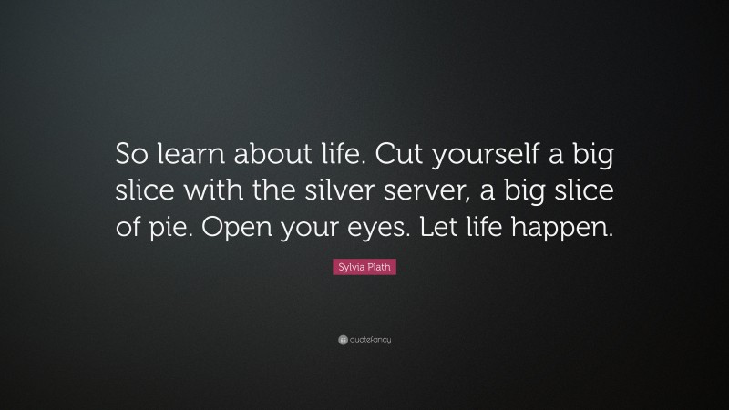 Sylvia Plath Quote: “So learn about life. Cut yourself a big slice with the silver server, a big slice of pie. Open your eyes. Let life happen.”