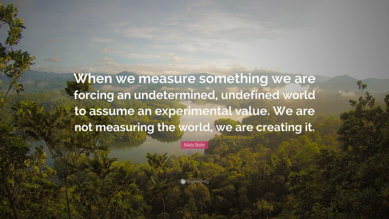 Niels Bohr Quote: “When we measure something we are forcing an undetermined, undefined world to assume an experimental value. We are not measuring the world, we are creating it.”