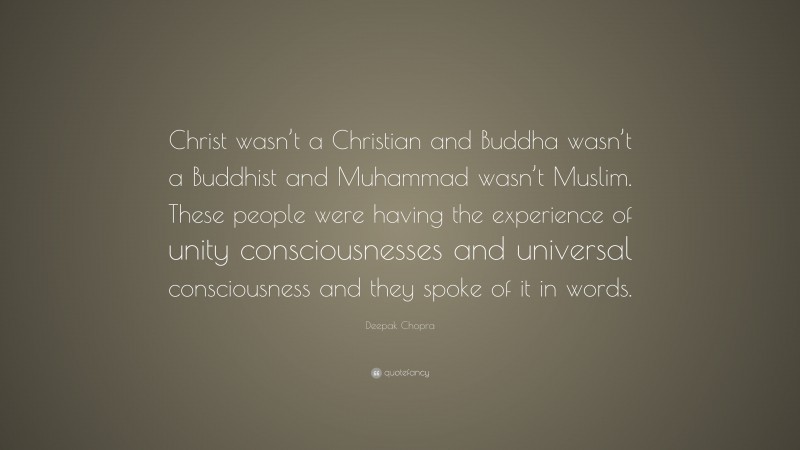Deepak Chopra Quote: “Christ wasn’t a Christian and Buddha wasn’t a Buddhist and Muhammad wasn’t Muslim. These people were having the experience of unity consciousnesses and universal consciousness and they spoke of it in words.”