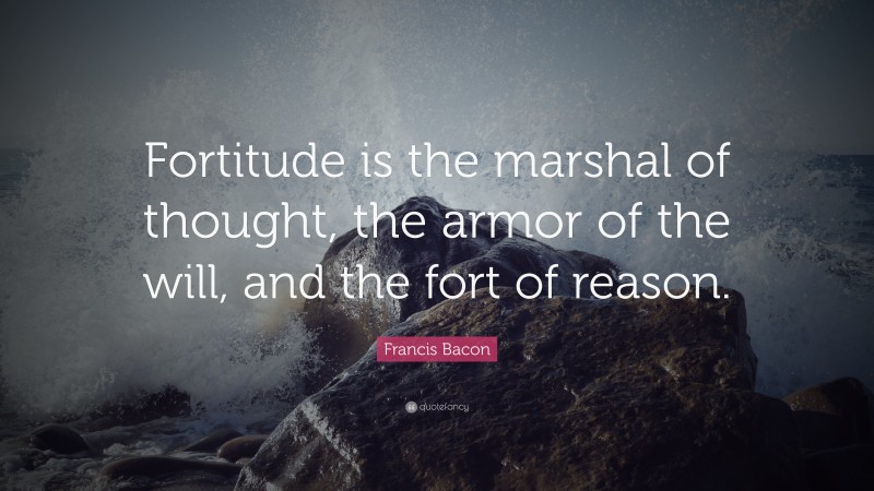 Francis Bacon Quote: “Fortitude is the marshal of thought, the armor of the will, and the fort of reason.”