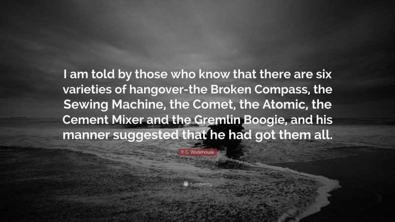 P. G. Wodehouse Quote: “I am told by those who know that there are six varieties of hangover-the Broken Compass, the Sewing Machine, the Comet, the Atomic, the Cement Mixer and the Gremlin Boogie, and his manner suggested that he had got them all.”