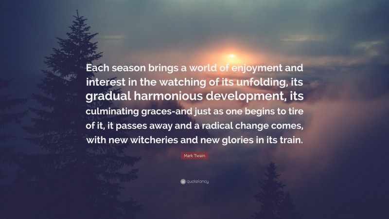 Mark Twain Quote: “Each season brings a world of enjoyment and interest in the watching of its unfolding, its gradual harmonious development, its culminating graces-and just as one begins to tire of it, it passes away and a radical change comes, with new witcheries and new glories in its train.”
