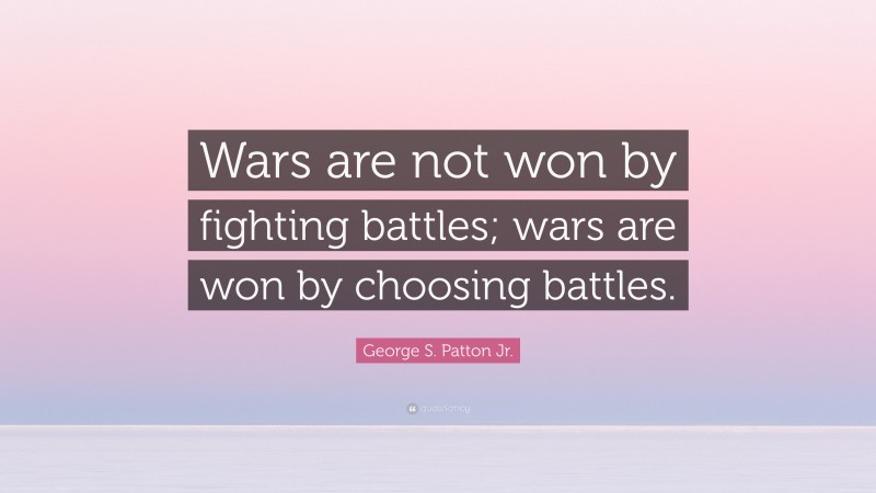 George S. Patton Jr. Quote: “Wars are not won by fighting battles; wars are won by choosing battles.”