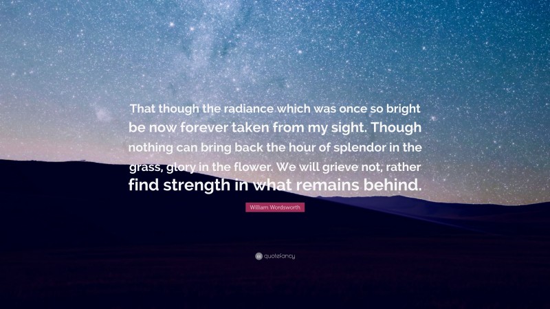 William Wordsworth Quote: “That though the radiance which was once so bright be now forever taken from my sight. Though nothing can bring back the hour of splendor in the grass, glory in the flower. We will grieve not, rather find strength in what remains behind.”