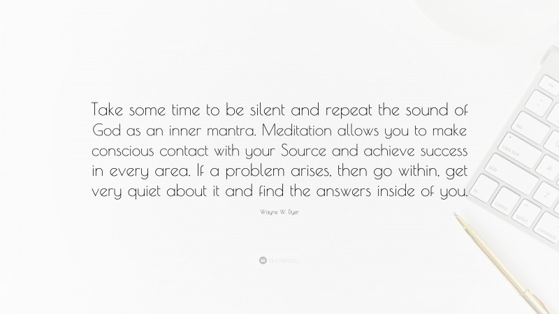 Wayne W. Dyer Quote: “Take some time to be silent and repeat the sound of God as an inner mantra. Meditation allows you to make conscious contact with your Source and achieve success in every area. If a problem arises, then go within, get very quiet about it and find the answers inside of you.”