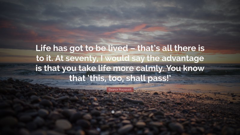 Eleanor Roosevelt Quote: “Life has got to be lived – that’s all there is to it. At seventy, I would say the advantage is that you take life more calmly. You know that ‘this, too, shall pass!’”