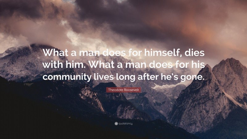 Theodore Roosevelt Quote: “What a man does for himself, dies with him. What a man does for his community lives long after he’s gone.”