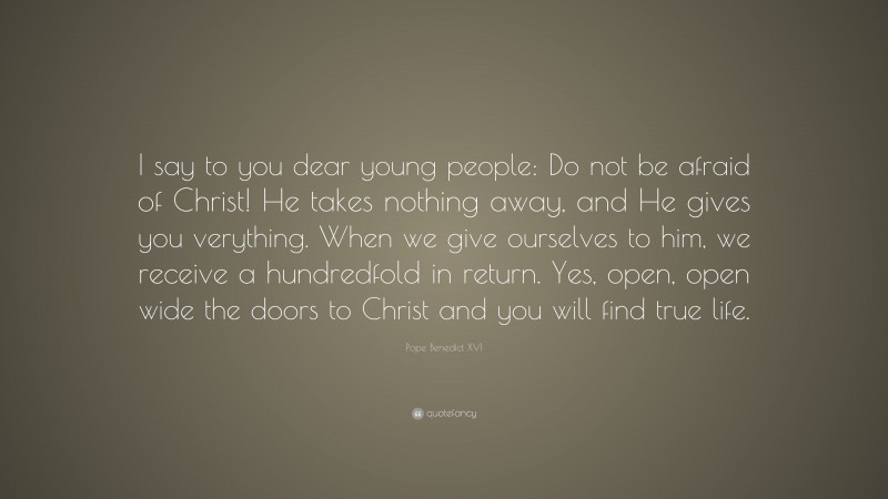 Pope Benedict XVI Quote: “I say to you dear young people: Do not be afraid of Christ! He takes nothing away, and He gives you verything. When we give ourselves to him, we receive a hundredfold in return. Yes, open, open wide the doors to Christ and you will find true life.”