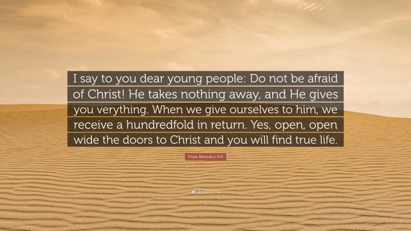 Pope Benedict XVI Quote: “I say to you dear young people: Do not be afraid of Christ! He takes nothing away, and He gives you verything. When we give ourselves to him, we receive a hundredfold in return. Yes, open, open wide the doors to Christ and you will find true life.”