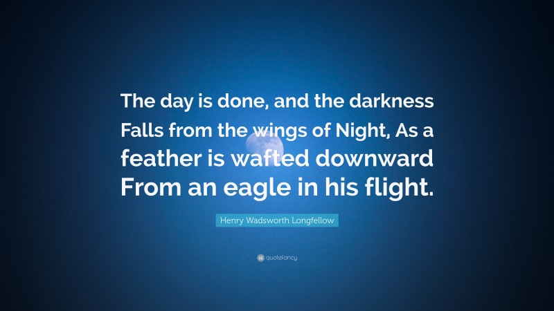 Henry Wadsworth Longfellow Quote: “The day is done, and the darkness Falls from the wings of Night, As a feather is wafted downward From an eagle in his flight.”