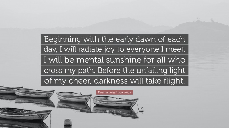Paramahansa Yogananda Quote: “Beginning with the early dawn of each day, I will radiate joy to everyone I meet. I will be mental sunshine for all who cross my path. Before the unfailing light of my cheer, darkness will take flight.”