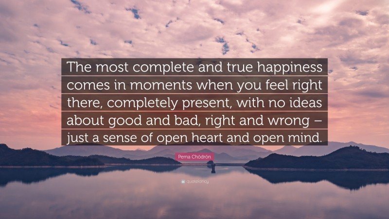 Pema Chödrön Quote: “The most complete and true happiness comes in moments when you feel right there, completely present, with no ideas about good and bad, right and wrong – just a sense of open heart and open mind.”
