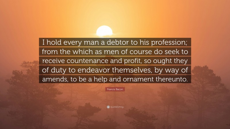 Francis Bacon Quote: “I hold every man a debtor to his profession; from the which as men of course do seek to receive countenance and profit, so ought they of duty to endeavor themselves, by way of amends, to be a help and ornament thereunto.”