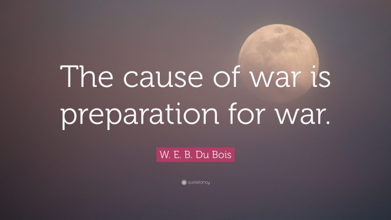 W. E. B. Du Bois Quote: “The cause of war is preparation for war.”
