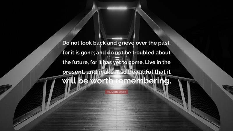 Ida Scott Taylor Quote: “Do not look back and grieve over the past, for it is gone; and do not be troubled about the future, for it has yet to come. Live in the present, and make it so beautiful that it will be worth remembering.”