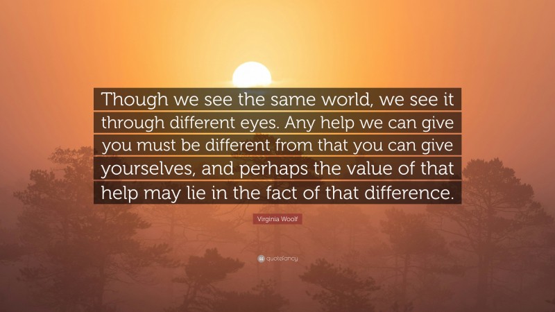 Virginia Woolf Quote: “Though we see the same world, we see it through different eyes. Any help we can give you must be different from that you can give yourselves, and perhaps the value of that help may lie in the fact of that difference.”