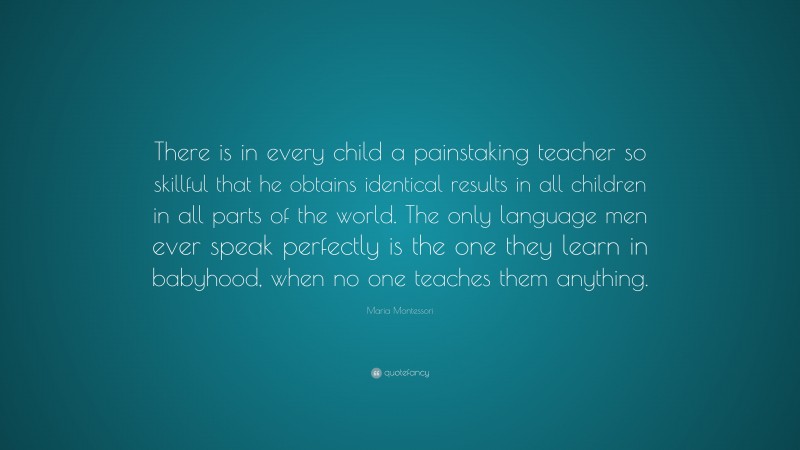 Maria Montessori Quote: “There is in every child a painstaking teacher so skillful that he obtains identical results in all children in all parts of the world. The only language men ever speak perfectly is the one they learn in babyhood, when no one teaches them anything.”