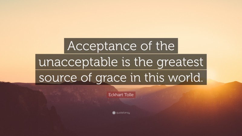 Eckhart Tolle Quote: “Acceptance of the unacceptable is the greatest source of grace in this world.”