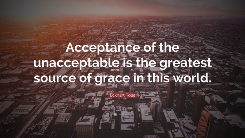 Eckhart Tolle Quote: “Acceptance of the unacceptable is the greatest source of grace in this world.”