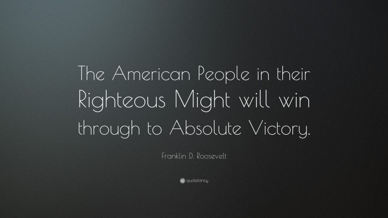 Franklin D. Roosevelt Quote: “The American People in their Righteous Might will win through to Absolute Victory.”