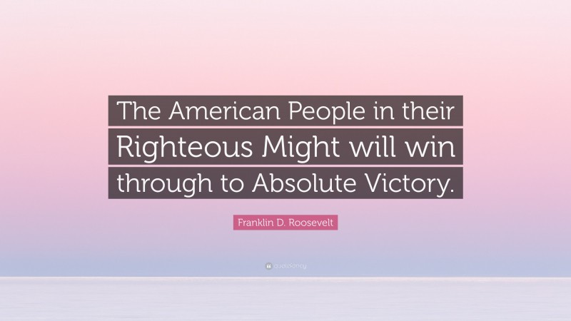Franklin D. Roosevelt Quote: “The American People in their Righteous Might will win through to Absolute Victory.”