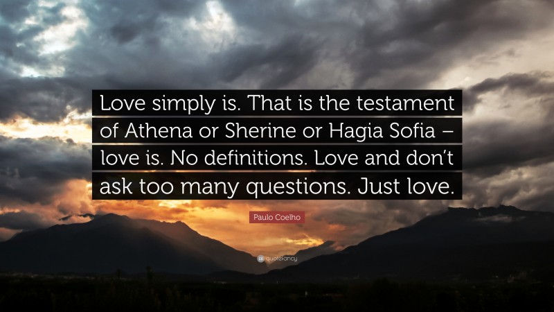 Paulo Coelho Quote: “Love simply is. That is the testament of Athena or Sherine or Hagia Sofia – love is. No definitions. Love and don’t ask too many questions. Just love.”