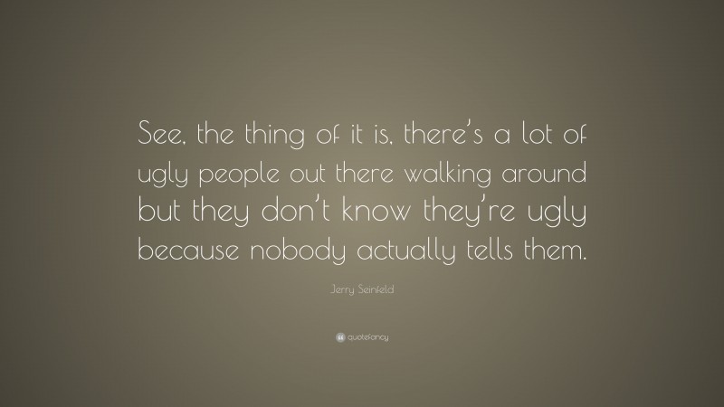 Jerry Seinfeld Quote: “See, the thing of it is, there’s a lot of ugly people out there walking around but they don’t know they’re ugly because nobody actually tells them.”