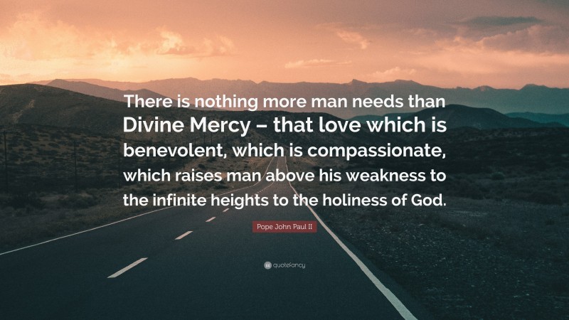 Pope John Paul II Quote: “There is nothing more man needs than Divine Mercy – that love which is benevolent, which is compassionate, which raises man above his weakness to the infinite heights to the holiness of God.”