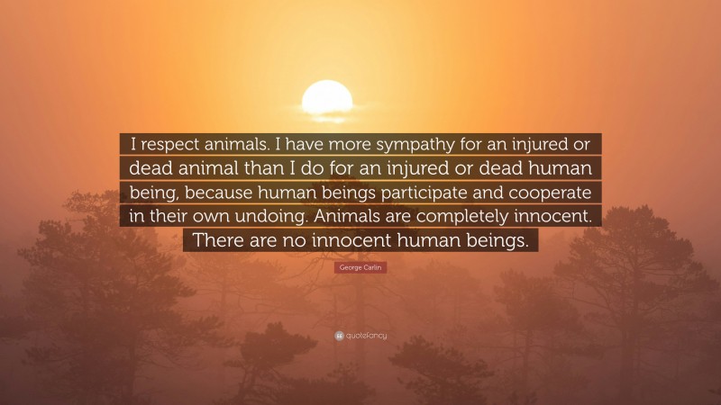 George Carlin Quote: “I respect animals. I have more sympathy for an injured or dead animal than I do for an injured or dead human being, because human beings participate and cooperate in their own undoing. Animals are completely innocent. There are no innocent human beings.”