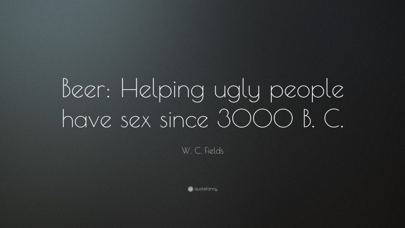 W. C. Fields Quote: “Beer: Helping ugly people have sex since 3000 B. C.”