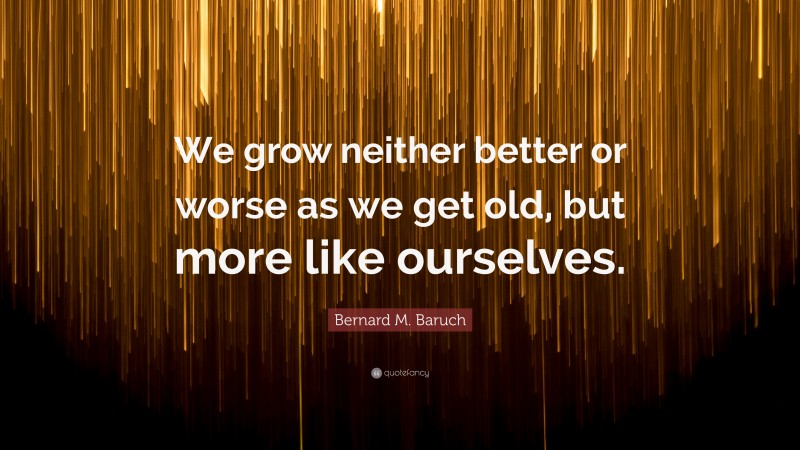 Bernard M. Baruch Quote: “We grow neither better or worse as we get old, but more like ourselves.”